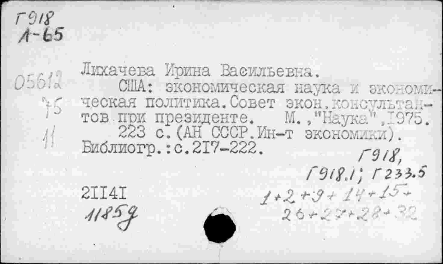 ﻿гсл?
/1-Ь5
Лихачева Ирина Васильевна.
1>'-'Л7.;л США: экономическая наука и эконо ческая политика.Совет экон.консульта ' тов,пои президенте. М./’Наука'',197 > '■ 223 с. (АН СССР.Ин-т экономики).
Библиогр.:с.217-222.
Г Л Я Г, Г2УЬ
21141